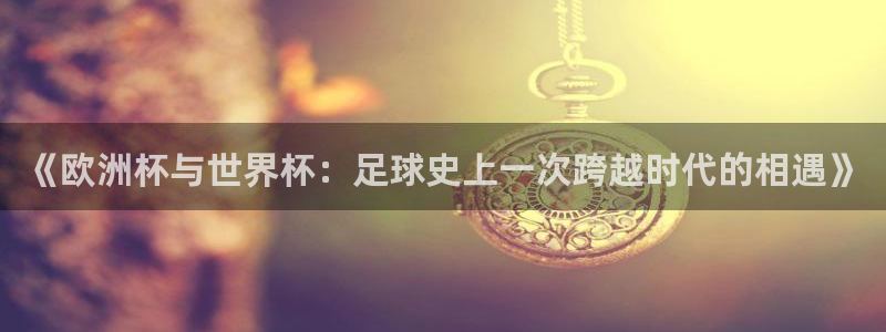 世界杯直播免费观看:《欧洲杯与世界杯:足球史上一次跨越时代的相遇》